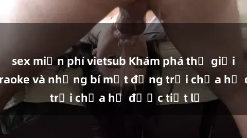 sex miễn phí vietsub Khám phá thế giới sex quán karaoke và những bí mật động trời chưa hề được tiết lộ
