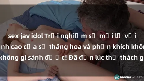 sex jav idol Trải nghiệm sự mới lạ với sex gangbang: Đỉnh cao của sự thăng hoa và phấn khích không gì sánh được! Đã đến lúc thử thách giới hạn của bạn!