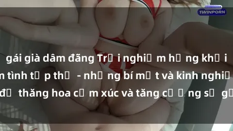 gái già dâm đãng Trải nghiệm hứng khởi cùng với việc làm tình tập thể - những bí mật và kinh nghiệm để thăng hoa cảm xúc và tăng cường sự gắn kết trong mối quan hệ
