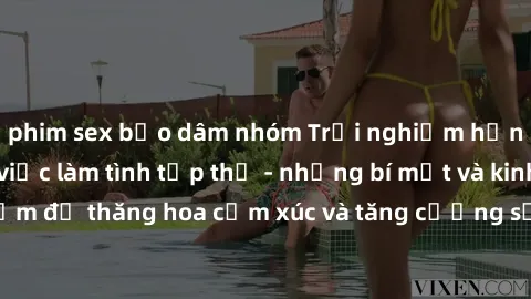 phim sex bạo dâm nhóm Trải nghiệm hứng khởi cùng với việc làm tình tập thể - những bí mật và kinh nghiệm để thăng hoa cảm xúc và tăng cường sự gắn kết trong mối quan hệ