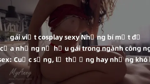 gái việt cosplay sexy Những bí mật đằng sau cuộc sống của những nữ hầu gái trong ngành công nghiệp sex: Cuộc sống, lẽ thường hay những khó khăn mà họ phải đối mặt.