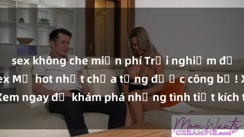 sex không che miễn phí Trải nghiệm đỉnh cao cùng phim sex Mỹ hot nhất chưa từng được công bố! Xem ngay để khám phá những tình tiết kích thích, cảnh nóng bỏng!