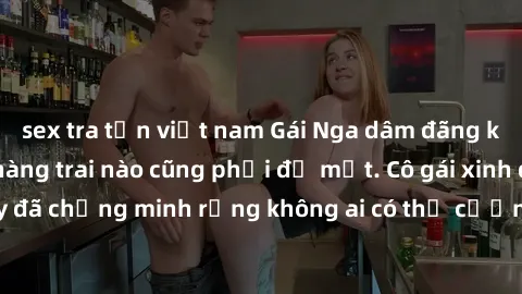 sex tra tấn việt nam Gái Nga dâm đãng khiến tim bất cứ chàng trai nào cũng phải đỏ mặt. Cô gái xinh đẹp này đã chứng minh rằng không ai có thể cưỡng lại khi cô làm tình đắm say.