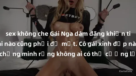 sex không che Gái Nga dâm đãng khiến tim bất cứ chàng trai nào cũng phải đỏ mặt. Cô gái xinh đẹp này đã chứng minh rằng không ai có thể cưỡng lại khi cô làm tình đắm say.