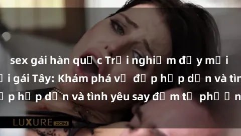sex gái hàn quốc Trải nghiệm đầy mới lạ khi quan hệ với gái Tây: Khám phá vẻ đẹp hấp dẫn và tình yêu say đắm từ phương Tây