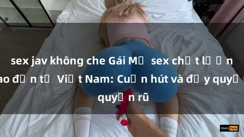 sex jav không che Gái Mỹ sex chất lượng cao đến từ Việt Nam: Cuốn hút và đầy quyến rũ
