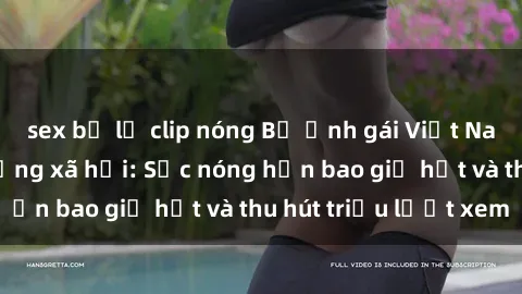 sex bị lộ clip nóng Bộ ảnh gái Việt Nam nude gây sốt mạng xã hội: Sắc nóng hơn bao giờ hết và thu hút triệu lượt xem