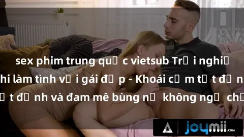 sex phim trung quốc vietsub Trải nghiệm cực kỳ thú vị khi làm tình với gái đẹp - Khoái cảm tột đỉnh và đam mê bùng nổ không ngờ chỉ trong một đêm!