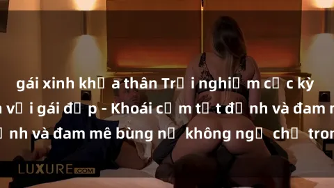 gái xinh khỏa thân Trải nghiệm cực kỳ thú vị khi làm tình với gái đẹp - Khoái cảm tột đỉnh và đam mê bùng nổ không ngờ chỉ trong một đêm!