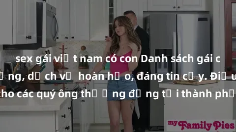 sex gái việt nam có con Danh sách gái call girl vip chất lượng, dịch vụ hoàn hảo, đáng tin cậy. Điều hấp dẫn cho các quý ông thượng đẳng tại thành phố. Hãy nhấc máy và đặt lịch ngay!