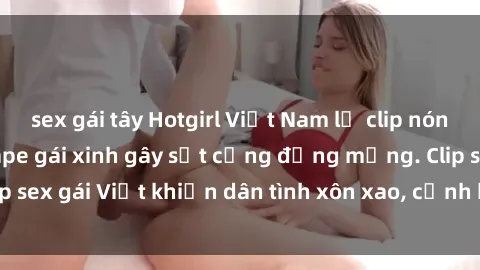 sex gái tây Hotgirl Việt Nam lộ clip nóng! Vụ scandal sextape gái xinh gây sốt cộng đồng mạng. Clip sex gái Việt khiến dân tình xôn xao, cảnh báo nguy cơ lộ hàng.