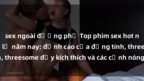 sex ngoài đường phố Top phim sex hot nhất không thể bỏ lỡ năm nay: đỉnh cao của đồng tính, threesome đầy kích thích và các cảnh nóng đang gây sốt!