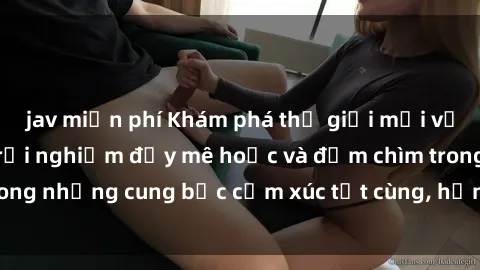 jav miễn phí Khám phá thế giới mới với sex người lớn: trải nghiệm đầy mê hoặc và đắm chìm trong những cung bậc cảm xúc tột cùng, hứng khởi và cuốn hút.