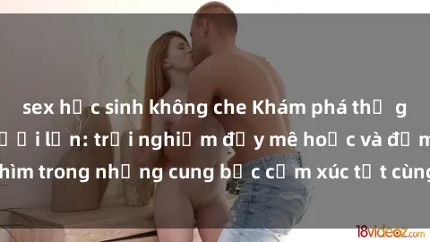sex học sinh không che Khám phá thế giới mới với sex người lớn: trải nghiệm đầy mê hoặc và đắm chìm trong những cung bậc cảm xúc tột cùng, hứng khởi và cuốn hút.