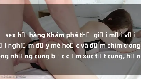 sex họ hàng Khám phá thế giới mới với sex người lớn: trải nghiệm đầy mê hoặc và đắm chìm trong những cung bậc cảm xúc tột cùng, hứng khởi và cuốn hút.