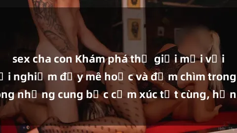 sex cha con Khám phá thế giới mới với sex người lớn: trải nghiệm đầy mê hoặc và đắm chìm trong những cung bậc cảm xúc tột cùng, hứng khởi và cuốn hút.