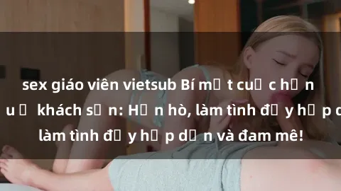 sex giáo viên vietsub Bí mật cuộc hẹn gái Việt lần đầu ở khách sạn: Hẹn hò, làm tình đầy hấp dẫn và đam mê!