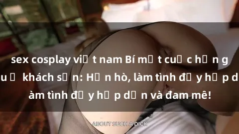 sex cosplay việt nam Bí mật cuộc hẹn gái Việt lần đầu ở khách sạn: Hẹn hò, làm tình đầy hấp dẫn và đam mê!