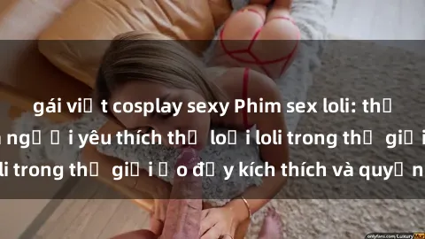 gái việt cosplay sexy Phim sex loli: thỏa mãn đam mê của người yêu thích thể loại loli trong thế giới ảo đầy kích thích và quyến rũ.
