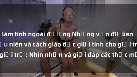 làm tình ngoài đường Những vấn đề liên quan đến sex thiếu niên và cách giáo dục giới tính cho giới trẻ: Nhìn nhận và giải đáp các thắc mắc quan trọng.