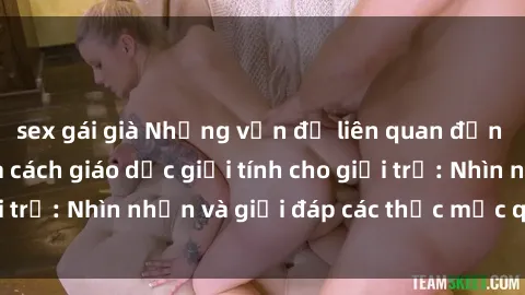 sex gái già Những vấn đề liên quan đến sex thiếu niên và cách giáo dục giới tính cho giới trẻ: Nhìn nhận và giải đáp các thắc mắc quan trọng.