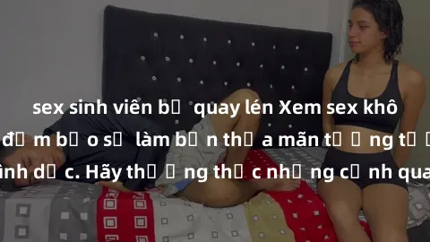 sex sinh viên bị quay lén Xem sex không che HD miễn phí đảm bảo sẽ làm bạn thỏa mãn tưởng tượng và nhu cầu tình dục. Hãy thưởng thức những cảnh quay hấp dẫn và mãnh liệt ngay bây giờ!