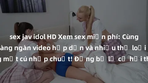 sex jav idol HD Xem sex miễn phí: Cùng trải nghiệm với hàng ngàn video hấp dẫn và nhiều thể loại đa dạng chỉ trong một cú nhấp chuột! Đừng bỏ lỡ cơ hội thưởng thức tuyệt vời này ngay hôm nay!