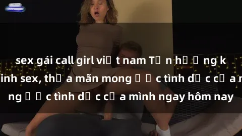 sex gái call girl việt nam Tận hưởng khoái cảm với gái xinh sex, thỏa mãn mong ước tình dục của mình ngay hôm nay