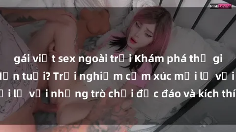 gái việt sex ngoài trời Khám phá thế giới sex trực tuyến: Hơn tuổi? Trải nghiệm cảm xúc mới lạ với những trò chơi độc đáo và kích thích người lớn