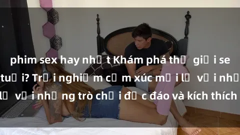 phim sex hay nhất Khám phá thế giới sex trực tuyến: Hơn tuổi? Trải nghiệm cảm xúc mới lạ với những trò chơi độc đáo và kích thích người lớn