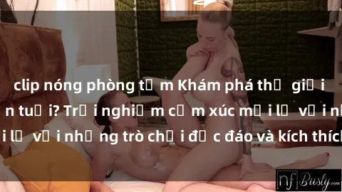 clip nóng phòng tắm Khám phá thế giới sex trực tuyến: Hơn tuổi? Trải nghiệm cảm xúc mới lạ với những trò chơi độc đáo và kích thích người lớn
