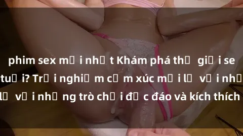 phim sex mới nhất Khám phá thế giới sex trực tuyến: Hơn tuổi? Trải nghiệm cảm xúc mới lạ với những trò chơi độc đáo và kích thích người lớn