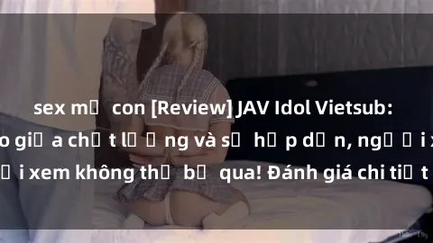 sex mẹ con [Review] JAV Idol Vietsub: Sự kết hợp hoàn hảo giữa chất lượng và sự hấp dẫn, người xem không thể bỏ qua! Đánh giá chi tiết về ứng dụng này!