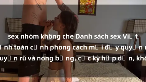 sex nhóm không che Danh sách sex Việt Nam không che - Ảnh toàn cảnh phong cách mới đầy quyến rũ và nóng bỏng, cực kỳ hấp dẫn, không thể bỏ qua!