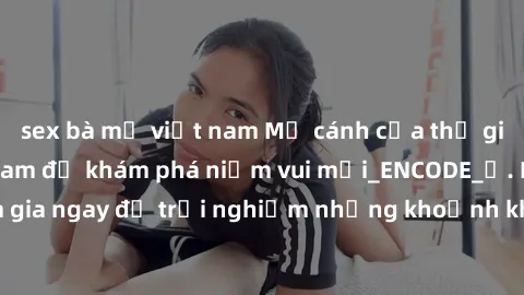 sex bà mẹ việt nam Mở cánh cửa thế giới sex MILF Việt Nam để khám phá niềm vui mới_ENCODE_. Hãy tham gia ngay để trải nghiệm những khoảnh khắc đầy kích thích và đam mê.