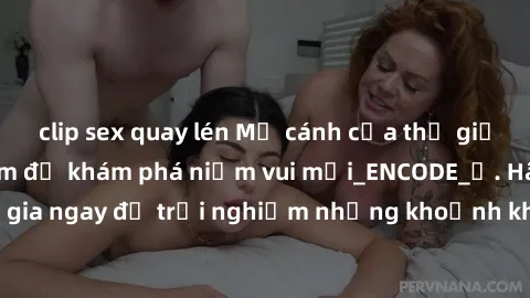 clip sex quay lén Mở cánh cửa thế giới sex MILF Việt Nam để khám phá niềm vui mới_ENCODE_. Hãy tham gia ngay để trải nghiệm những khoảnh khắc đầy kích thích và đam mê.