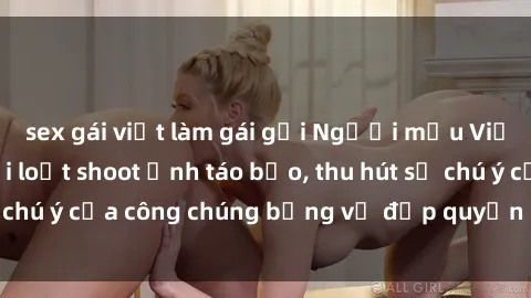 sex gái việt làm gái gọi Người mẫu Việt Nam gây sốt với loạt shoot ảnh táo bạo, thu hút sự chú ý của công chúng bằng vẻ đẹp quyến rũ và gợi cảm.