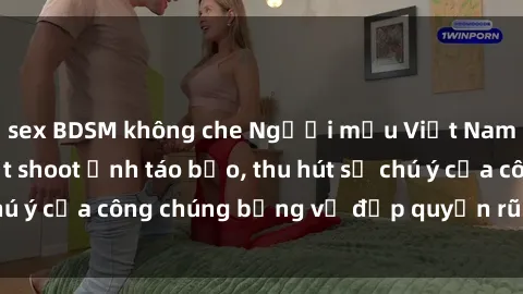 sex BDSM không che Người mẫu Việt Nam gây sốt với loạt shoot ảnh táo bạo, thu hút sự chú ý của công chúng bằng vẻ đẹp quyến rũ và gợi cảm.