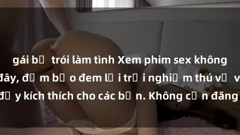 gái bị trói làm tình Xem phim sex không che miễn phí tại đây, đảm bảo đem lại trải nghiệm thú vị và đầy kích thích cho các bạn. Không cần đăng ký, hoàn toàn miễn phí.