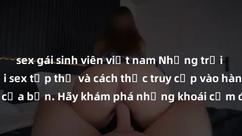 sex gái sinh viên việt nam Những trải nghiệm mới lạ với sex tập thể và cách thức truy cập vào hành lang đam mê của bạn. Hãy khám phá những khoái cảm đầy kích thích với tập thể hấp dẫn!