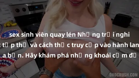 sex sinh viên quay lén Những trải nghiệm mới lạ với sex tập thể và cách thức truy cập vào hành lang đam mê của bạn. Hãy khám phá những khoái cảm đầy kích thích với tập thể hấp dẫn!