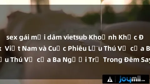 sex gái mại dâm vietsub Khoảnh Khắc Đầy Kịch Tính: Sex  Việt Nam và Cuộc Phiêu Lưu Thú Vị của Ba Người Trẻ Trong Đêm Say Đắm