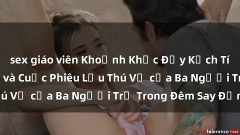 sex giáo viên Khoảnh Khắc Đầy Kịch Tính: Sex  Việt Nam và Cuộc Phiêu Lưu Thú Vị của Ba Người Trẻ Trong Đêm Say Đắm