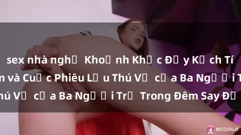 sex nhà nghỉ Khoảnh Khắc Đầy Kịch Tính: Sex  Việt Nam và Cuộc Phiêu Lưu Thú Vị của Ba Người Trẻ Trong Đêm Say Đắm