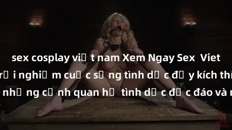 sex cosplay việt nam Xem Ngay Sex  Vietsub Full HD - Cùng trải nghiệm cuộc sống tình dục đầy kích thích với những cảnh quan hệ tình dục độc đáo và mãnh liệt trong bộ phim này!