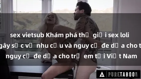 sex vietsub Khám phá thế giới sex loli Việt Nam: Sự thật gây sốc về nhu cầu và nguy cơ đe dọa cho trẻ em tại Việt Nam