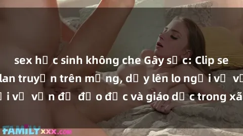 sex học sinh không che Gây sốc: Clip sex mẹ con Việt Nam lan truyền trên mạng, dấy lên lo ngại về vấn đề đạo đức và giáo dục trong xã hội hiện nay.