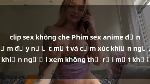 clip sex không che Phim sex anime đỉnh cao: Những tác phẩm đầy nước mắt và cảm xúc khiến người xem không thể rời mắt khỏi màn hình