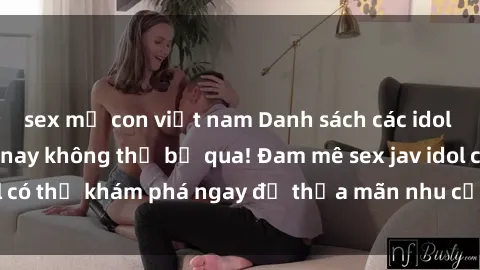 sex mẹ con việt nam Danh sách các idol JAV hot nhất hiện nay không thể bỏ qua! Đam mê sex jav idol có thể khám phá ngay để thỏa mãn nhu cầu giải trí của mình!